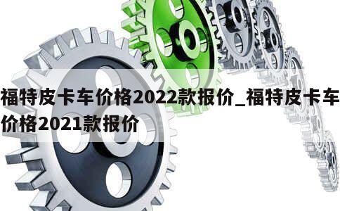 福特皮卡车价格2022款报价_福特皮卡车价格2021款报价