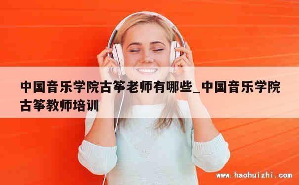 中国音乐学院古筝老师有哪些_中国音乐学院古筝教师培训 第1张