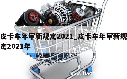 皮卡车年审新规定2021_皮卡车年审新规定2021年