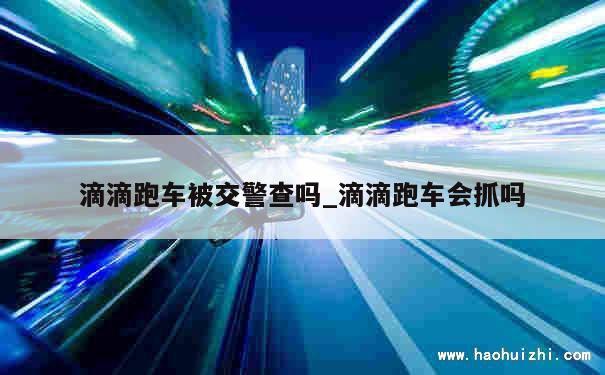 滴滴跑车被交警查吗_滴滴跑车会抓吗