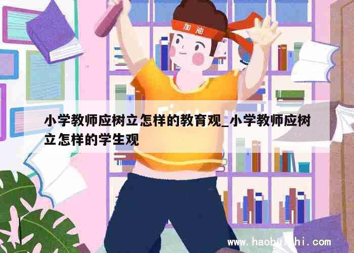 小学教师应树立怎样的教育观_小学教师应树立怎样的学生观