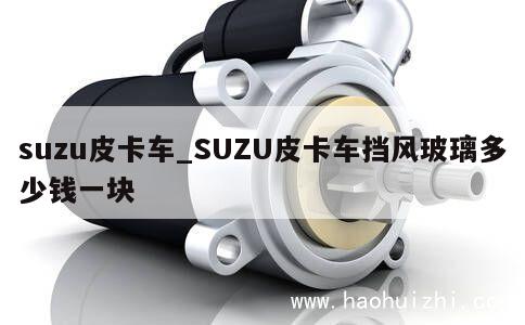 suzu皮卡车_SUZU皮卡车挡风玻璃多少钱一块