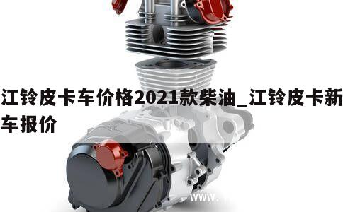 江铃皮卡车价格2021款柴油_江铃皮卡新车报价