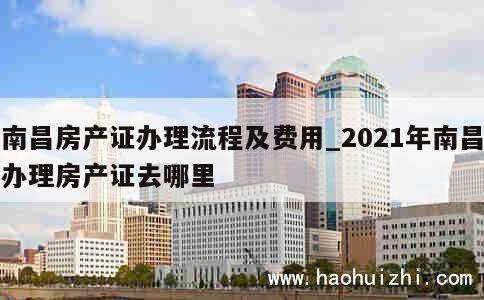 南昌房产证办理流程及费用_2021年南昌办理房产证去哪里