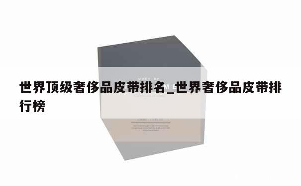 世界顶级奢侈品皮带排名_世界奢侈品皮带排行榜