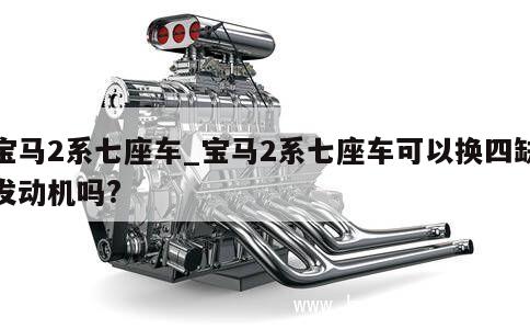 宝马2系七座车_宝马2系七座车可以换四缺发动机吗?