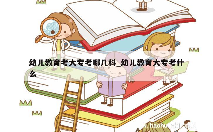 幼儿教育考大专考哪几科_幼儿教育大专考什么