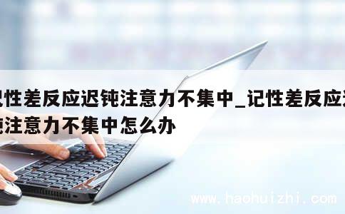 记性差反应迟钝注意力不集中_记性差反应迟钝注意力不集中怎么办