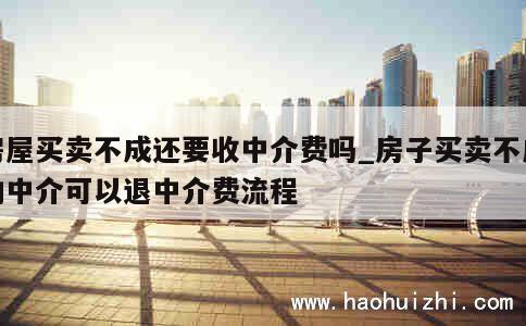 房屋买卖不成还要收中介费吗_房子买卖不成功中介可以退中介费流程