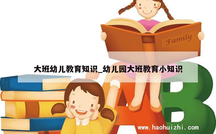 大班幼儿教育知识_幼儿园大班教育小知识