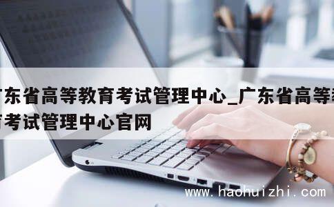 广东省高等教育考试管理中心_广东省高等教育考试管理中心官网 第1张