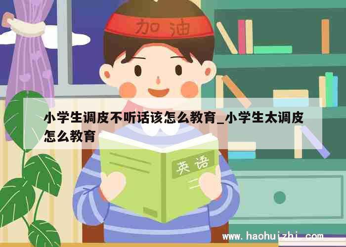 小学生调皮不听话该怎么教育_小学生太调皮怎么教育 第1张