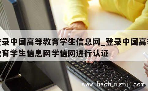 登录中国高等教育学生信息网_登录中国高等教育学生信息网学信网进行认证