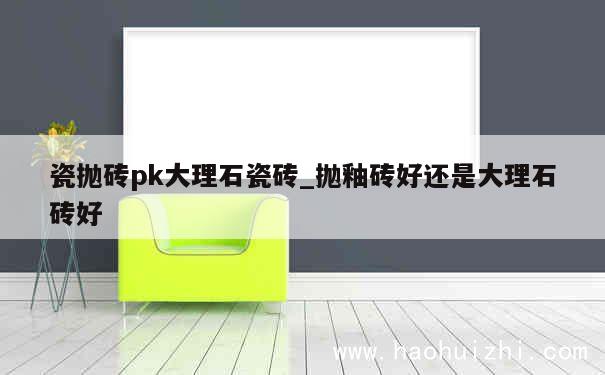 瓷抛砖pk大理石瓷砖_抛釉砖好还是大理石砖好