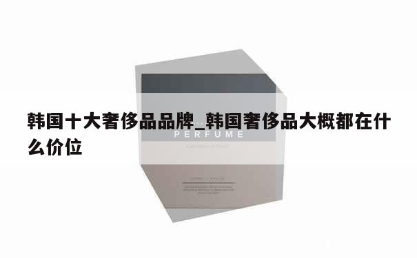 韩国十大奢侈品品牌_韩国奢侈品大概都在什么价位