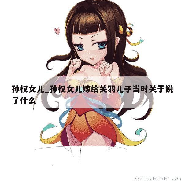 孙权女儿_孙权女儿嫁给关羽儿子当时关于说了什么 第1张