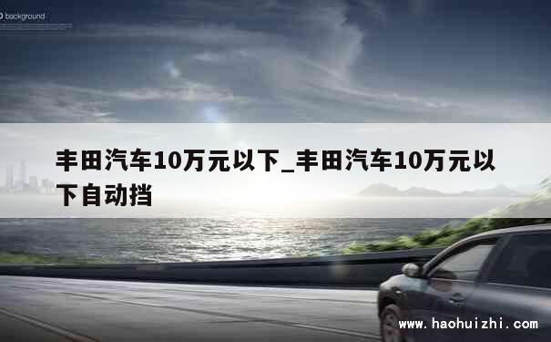 丰田汽车10万元以下_丰田汽车10万元以下自动挡