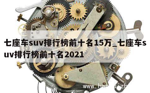 七座车suv排行榜前十名15万_七座车suv排行榜前十名2021