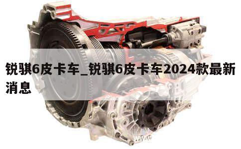 锐骐6皮卡车_锐骐6皮卡车2024款最新消息