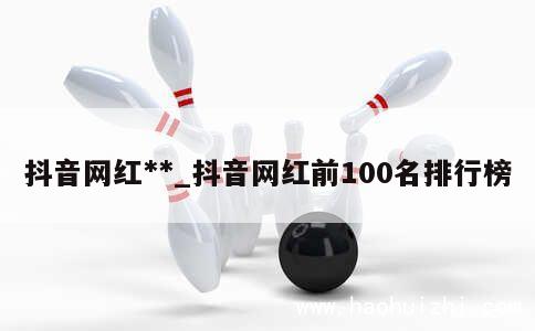 抖音网红**_抖音网红前100名排行榜 第1张