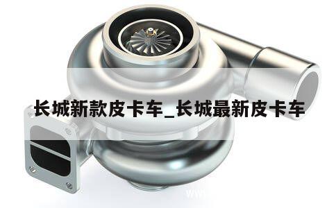 长城新款皮卡车_长城最新皮卡车