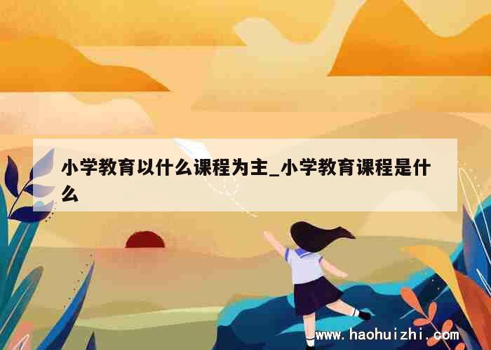 小学教育以什么课程为主_小学教育课程是什么