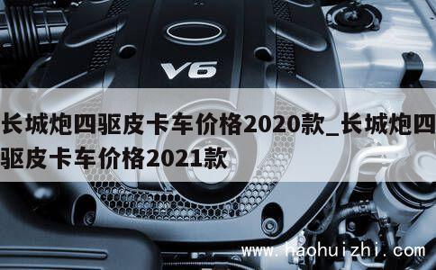 长城炮四驱皮卡车价格2020款_长城炮四驱皮卡车价格2021款